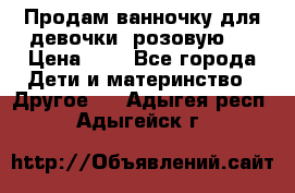 Продам ванночку для девочки (розовую). › Цена ­ 1 - Все города Дети и материнство » Другое   . Адыгея респ.,Адыгейск г.